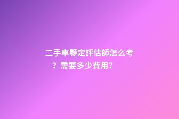 二手車鑒定評估師怎么考？需要多少費用？